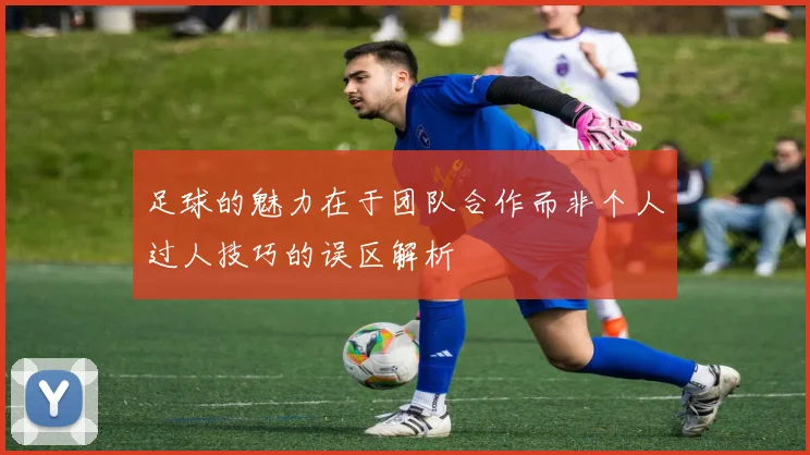 足球的魅力在于团队合作而非个人过人技巧的误区解析