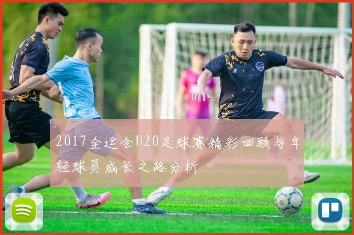 2017全运会U20足球赛精彩回顾与年轻球员成长之路分析