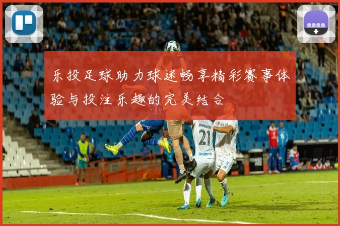 乐投足球助力球迷畅享精彩赛事体验与投注乐趣的完美结合