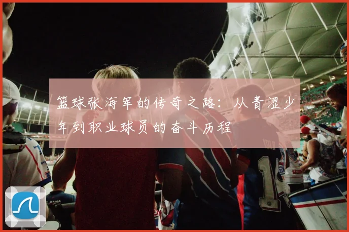 篮球张海军的传奇之路：从青涩少年到职业球员的奋斗历程