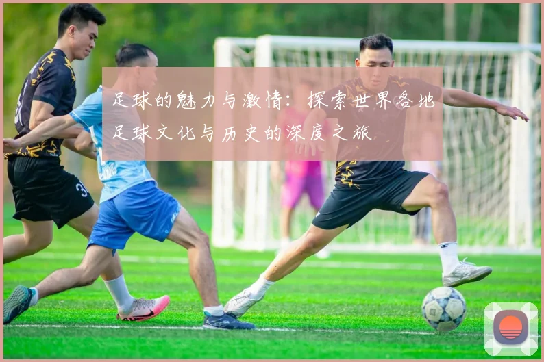 足球的魅力与激情：探索世界各地足球文化与历史的深度之旅