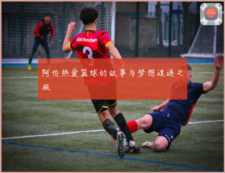阿伦热爱篮球的故事与梦想追逐之旅