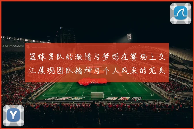 篮球男队的激情与梦想在赛场上交汇展现团队精神与个人风采的完美结合