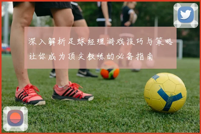 深入解析足球经理游戏技巧与策略让你成为顶尖教练的必备指南
